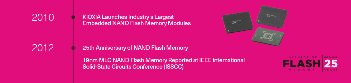 2010:KIOXIA lança os maiores módulos de memória flash NAND embarcada do setor 2012:25o aniversário de memória flash NAND/memória flash NAND MLC de 19 nm reportada na Conferência Internacional de Circuitos de Estado Sólido (ISSCC) do IEEE