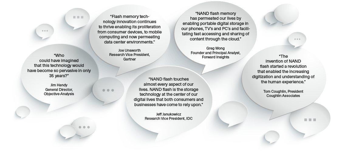 “Who could have imagined that this technology would have become so pervasive in only 35 years?” Jim Handy General Director, Objective-Analysis/“Flash memory technology innovation continues to thrive enabling its proliferation from consumer devices, to mobile computing and now permeating data center environments.” Joe Unsworth Research Vice President, Gartner/"NAND  ash touches almost every aspect of our lives. NAND  ash is the storage technology at the center of our digital lives that both consumers and businesses have come to rely upon.” Je  Janukowicz Research Vice President, IDC/“NAND  ash memory has permeated our lives by enabling portable digital storage in our phones, TV’s and PC’s and facilitating fast accessing and sharing of content through the cloud.” Greg Wong Founder and Principal Analyst, Forward Insights/“The invention of NAND  ash started a revolution that enabled the increasing digitization and understanding of the human experience.” Tom Coughlin, President Coughlin Associates